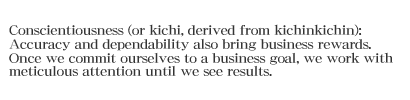 Conscientiousness (or kichi, derived from kichinkichin): Accuracy and dependability also bring business rewards. Once we commit ourselves to a business goal, we work with meticulous attention until we see results.