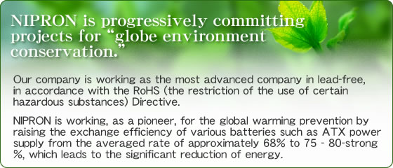 NIPRON is progressively committing projects for globe environment conservation.  Our company is working as the most advanced company in lead-free, in accordance with the RoHS (the restriction of the use of certain hazardous substances) Directive.NIPRON is working, as a pioneer, for the global warming prevention by raising the exchange efficiency of various batteries such as ATX power supply from the averaged rate of approximately 68% to 75 - 80-strong %, which leads to the significant reduction of energy.