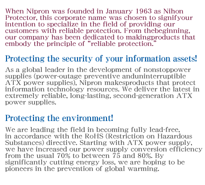 When Nipron was founded in January 1963 as Nihon Protector, this corporate name was chosen to signify our intention to specialize in the field of providing our customers with reliable protection. From the beginning, our company has been dedicated to making products that embody the principle of reliable protection.Protecting the security of your information assets!As a global leader in the development of nonstop power supplies (power-outage preventive and uninterruptible ATX power supplies), Nipron makes products that protect information technology resources. We deliver the latest in extremely reliable, long-lasting, second-generation ATX power supplies.Protecting the environment!We are leading the field in becoming fully lead-free, in accordance with the RoHS (Restriction on Hazardous Substances) directive. Starting with ATX power supply, we have increased our power supply conversion efficiency from the usual 70% to between 75 and 80%. By significantly cutting energy loss, we are hoping to be pioneers in the prevention of global warming.