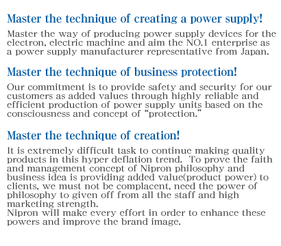 Master the technique of creating a power supply!Master the way of producing power supply devices for the electron, electric machine and aim the NO.1 enterprise as a power supply manufacturer representative from Japan.Master the technique of business protection!Our commitment is to provide safety and security for our customers as added values through highly reliable and efficient production of power supply units based on the consciousness and concept of protection.Master the technique of creation!It is extremely difficult task to continue making quality products in this hyper deflation trend.  To prove the faith and management concept of Nipron philosophy and business idea is providing added value(product power) to clients, we must not be complacent, need the power of philosophy to given off from all the staff and high marketing strength.Nipron will make every effort in order to enhance these powers and improve the brand image.