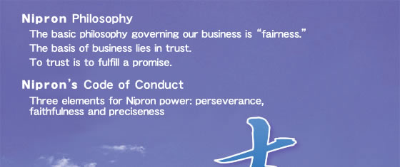 Corporate Philosophy Nipron Philosophy The basic philosophy governing our business is “fairness.” The basis of business lies in trust. To trust is to fulfill a promise. Nipron’s Code of Conduct Three elements for Nipron power: perseverance, faithfulness and preciseness Nipron staffs believe in fairness, vitality and energy.