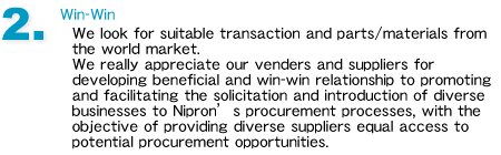 2.Win-Win
We look for suitable transaction and parts/materials from the world market. 
We really appreciate our venders and suppliers for developing beneficial and win-win relationship to promoting and facilitating the solicitation and introduction of diverse businesses to Niprons procurement processes, with the objective of providing diverse suppliers equal access to potential procurement opportunities.
